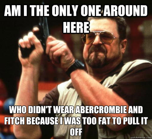 Am i the only one around here who didn't wear abercrombie and fitch because i was too fat to pull it off - Am i the only one around here who didn't wear abercrombie and fitch because i was too fat to pull it off  Am I The Only One Around Here