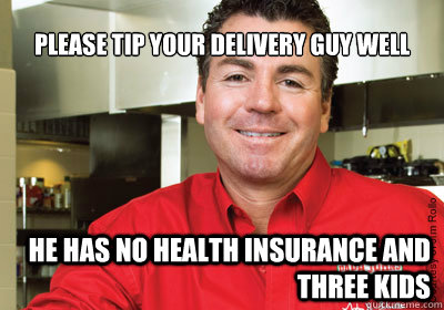 please tip your delivery guy well he has no health insurance and three kids  