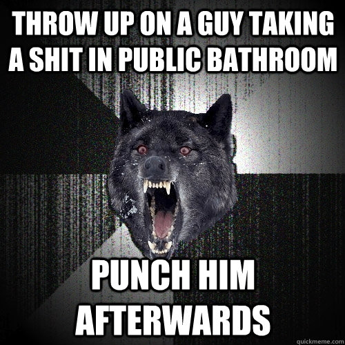 throw up on a guy taking a shit in public bathroom Punch him afterwards  Insanity Wolf