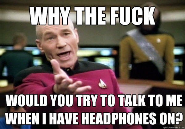 why the fuck WOULD YOU TRY TO TALK TO ME WHEN I HAVE HEADPHONES ON?  Patrick Stewart WTF