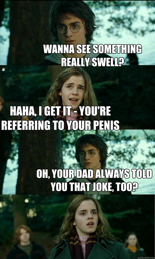 wanna see something really swell? haha, i get it - you're referring to your penis oh, your dad always told you that joke, too?  Horny Harry