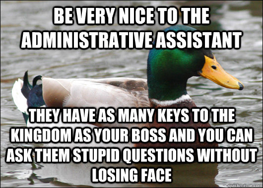 Be very Nice to the Administrative Assistant  They have as many keys to the kingdom as your boss and you can ask them stupid questions without losing face - Be very Nice to the Administrative Assistant  They have as many keys to the kingdom as your boss and you can ask them stupid questions without losing face  Actual Advice Mallard