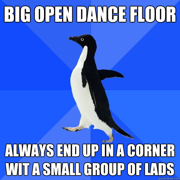 big open dance floor always end up in a corner wit a small group of lads  Socially Awkward Penguin
