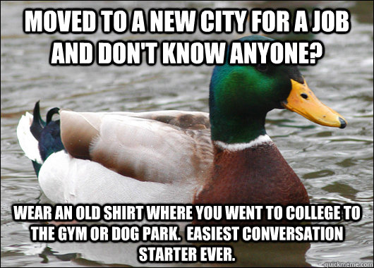 Moved to a new city for a job and don't know anyone? wear an old shirt where you went to college to the gym or dog park.  easiest conversation starter ever. - Moved to a new city for a job and don't know anyone? wear an old shirt where you went to college to the gym or dog park.  easiest conversation starter ever.  BadBadMallard