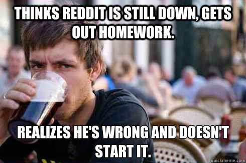 Thinks reddit is still down, Gets out homework. Realizes he's wrong and doesn't start it.  Lazy College Senior