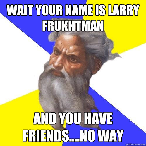 wait your name is larry Frukhtman  and you have friends....no way  Advice God