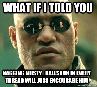 what if i told you nagging musty_ballsack in every thread will just encourage him  Matrix Morpheus
