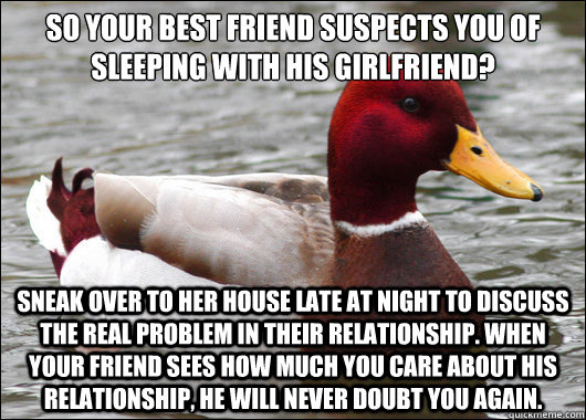 so your best friend suspects you of sleeping with his girlfriend?
 sneak over to her house late at night to discuss the real problem in their relationship. when your friend sees how much you care about his relationship, he will never doubt you again.  Malicious Advice Mallard