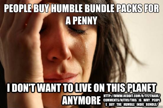 PEOPLE BUY HUMBLE BUNDLE PACKS FOR A PENNY I DON'T WANT TO LIVE ON THIS PLANET ANYMORE http://www.reddit.com/r/tf2trade/comments/njtv9/this_is_why_people_buy_the_humble_indie_bundle/  First World Problems
