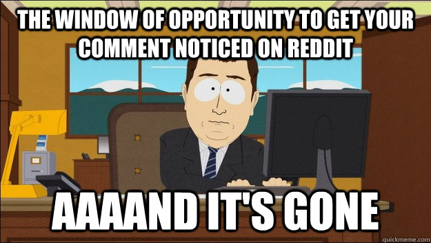 The window of opportunity to get your comment noticed on reddit AAAAND It's gone  aaaand its gone