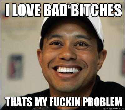 I LOVE BAD BITCHES
 THATS MY FUCKIN PROBLEM   