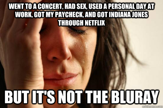 went to a concert, had sex, used a personal day at work, got my paycheck, and got indiana jones through netflix but it's not the bluray - went to a concert, had sex, used a personal day at work, got my paycheck, and got indiana jones through netflix but it's not the bluray  First World Problems