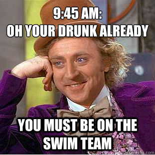 9:45 am: 
oh your drunk already You must be on the swim team  Creepy Wonka