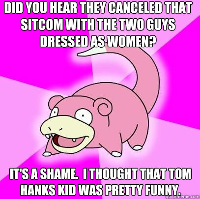 Did you hear they canceled that sitcom with the two guys dressed as women? It's a shame.  I thought that Tom Hanks kid was pretty funny.  Slowpoke