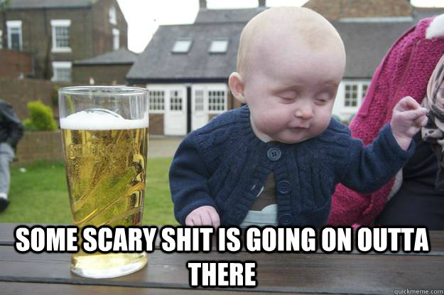  some scary shit is going on outta there  drunk baby