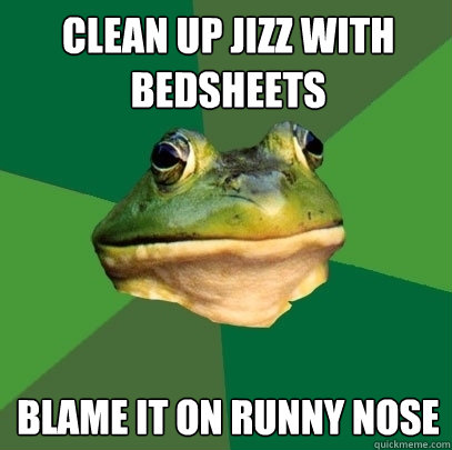 Clean up jizz with bedsheets blame it on runny nose  Foul Bachelor Frog