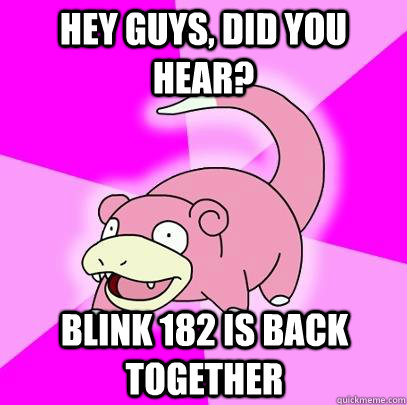 HEy guys, did you hear? blink 182 is back together  Slowpoke