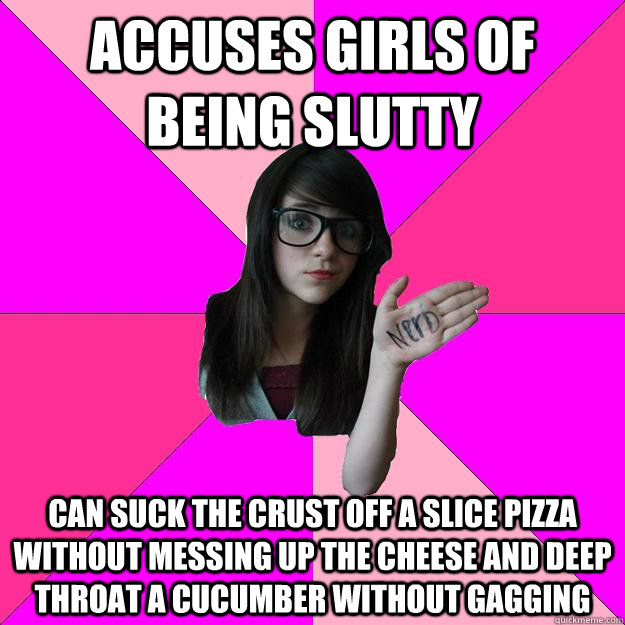 accuses girls of being slutty can suck the crust off a slice pizza without messing up the cheese and deep throat a cucumber without gagging - accuses girls of being slutty can suck the crust off a slice pizza without messing up the cheese and deep throat a cucumber without gagging  Idiot Nerd Girl