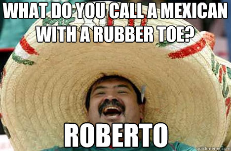 what do you call a mexican 
with a rubber toe? Roberto - what do you call a mexican 
with a rubber toe? Roberto  Merry mexican