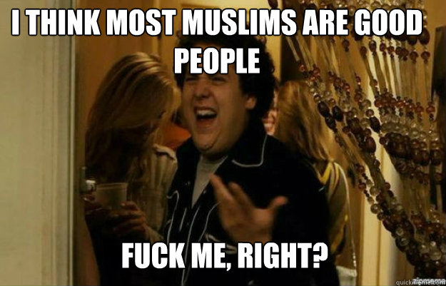 I THINK MOST MUSLIMS ARE GOOD PEOPLE FUCK ME, RIGHT?  fuck me right