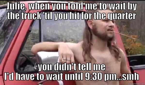 JULIE, WHEN YOU TOLD ME TO WAIT BY THE TRUCK 'TIL YOU HIT FOR THE QUARTER YOU DIDN'T TELL ME I'D HAVE TO WAIT UNTIL 9:30 PM...SMH Almost Politically Correct Redneck