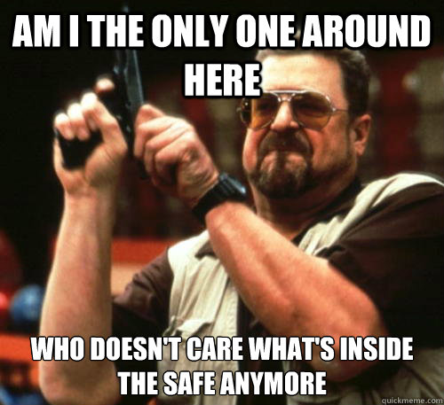 am i the only one around here who doesn't care what's inside the safe anymore  Am I The Only One Around Here