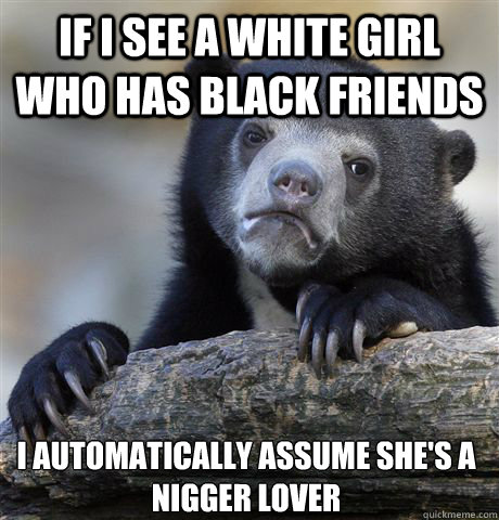 IF I SEE A WHITE GIRL WHO HAS BLACK FRIENDS I AUTOMATICALLY ASSUME SHE'S A NIGGER LOVER - IF I SEE A WHITE GIRL WHO HAS BLACK FRIENDS I AUTOMATICALLY ASSUME SHE'S A NIGGER LOVER  Confession Bear