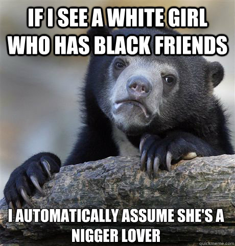 IF I SEE A WHITE GIRL WHO HAS BLACK FRIENDS I AUTOMATICALLY ASSUME SHE'S A NIGGER LOVER  Confession Bear
