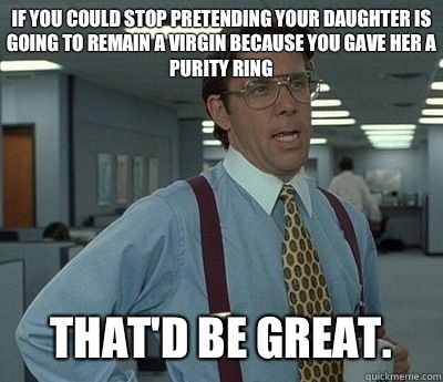 If you could stop pretending your daughter is going to remain a virgin because you gave her a purity ring That'd be great.  Bill lumberg