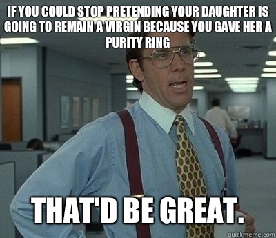 If you could stop pretending your daughter is going to remain a virgin because you gave her a purity ring That'd be great.  Bill lumberg
