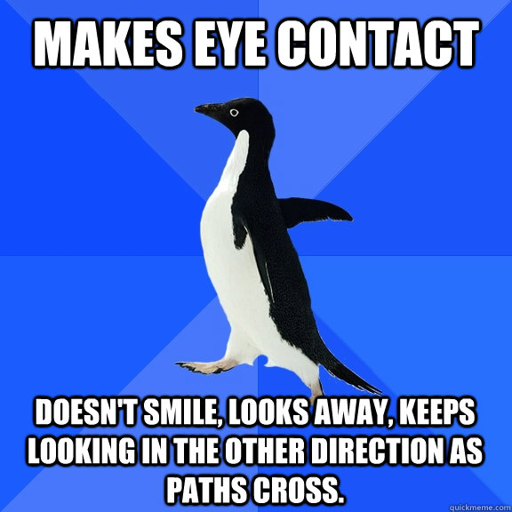 Makes eye contact Doesn't smile, looks away, keeps looking in the other direction as paths cross.  Socially Awkward Penguin