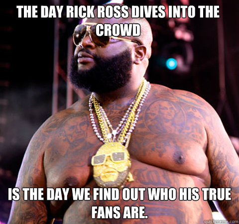 The day Rick Ross dives into the crowd is the day we find out who his true fans are.  Rick Ross