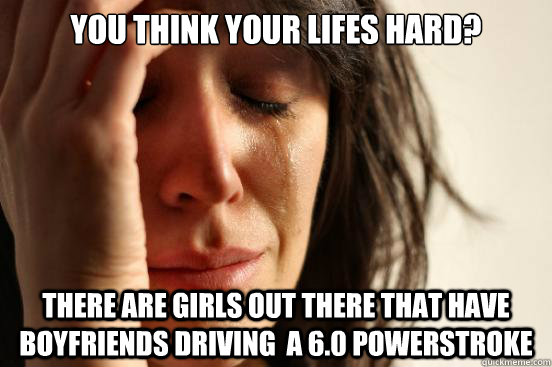 You think your lifes hard? There are girls out there that have boyfriends driving  a 6.0 powerstroke  First World Problems