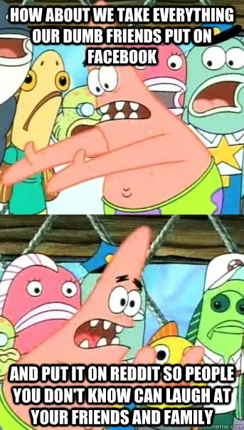 how about we take everything our dumb friends put on facebook and put it on reddit so people you don't know can laugh at your friends and family  Push it somewhere else Patrick