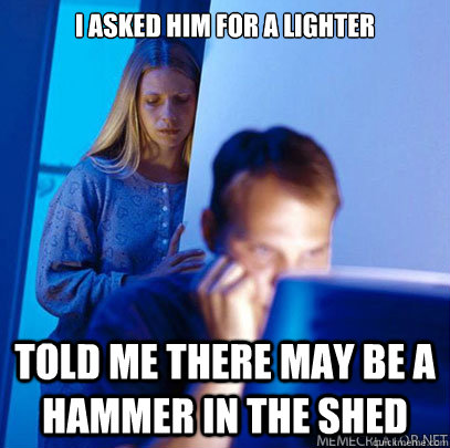 I asked him for a lighter Told me there may be a hammer in the shed - I asked him for a lighter Told me there may be a hammer in the shed  Misc