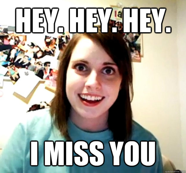 Hey. Hey. Hey. I miss you  Overly Attached Girlfriend