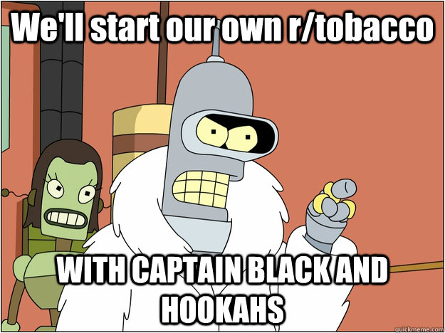 We'll start our own r/tobacco WITH CAPTAIN BLACK AND HOOKAHS  BENDER STATE MEET