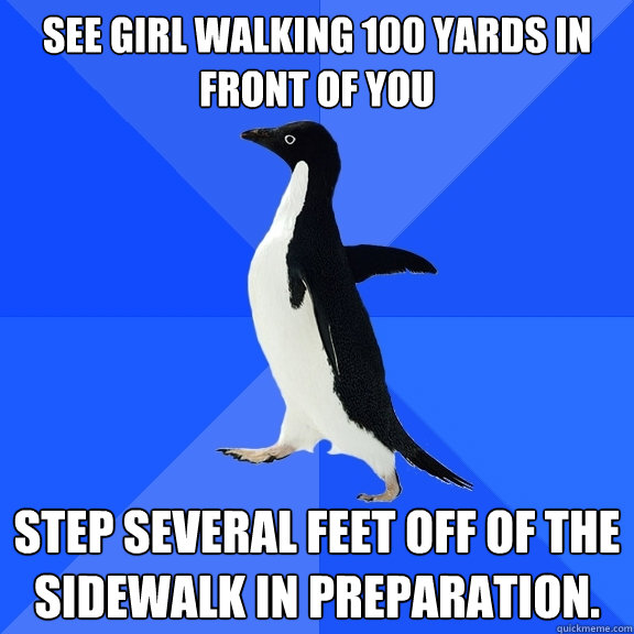 See girl walking 100 yards in front of you Step several feet off of the sidewalk in preparation.  Socially Awkward Penguin