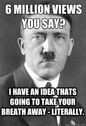 6 Million views you say? I have an idea thats going to take your breath away - literally.  Scumbag Hitler