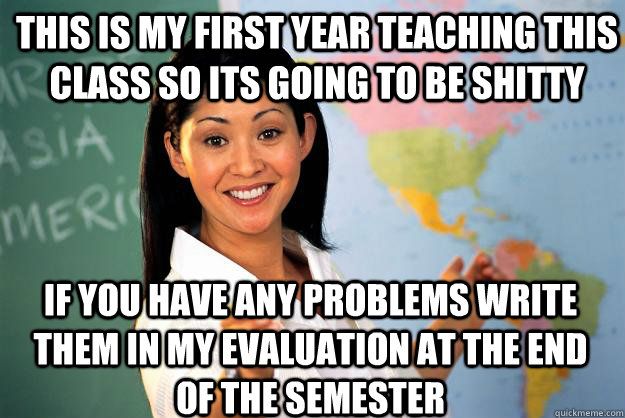This is my first year teaching this class so its going to be shitty if you have any problems write them in my evaluation at the end of the semester  Unhelpful High School Teacher