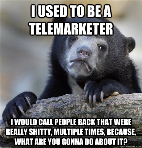 I used to be a telemarketer I would call people back that were really shitty, multiple times, because, what are you gonna do about it?  Confession Bear