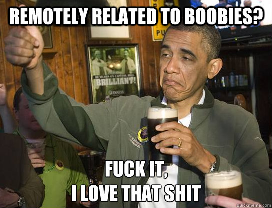 remotely related to boobies? Fuck it,
I love that shit  Upvoting Obama