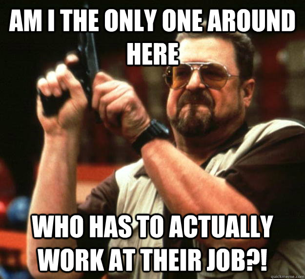 am I the only one around here who has to actually work at their job?!  Angry Walter