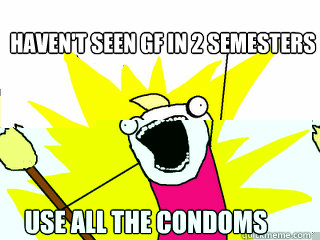 Haven't seen GF in 2 semesters Use all the condoms  All The Things