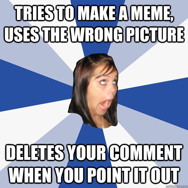 Tries to make a meme, uses the wrong picture Deletes your comment when you point it out  Annoying Facebook Girl