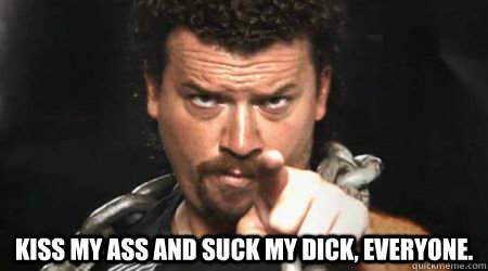  Kiss my ass and suck my dick, everyone.  kenny powers