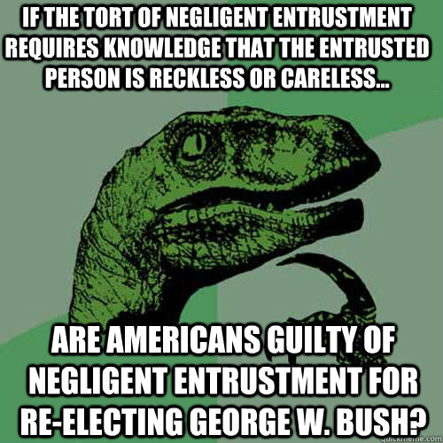 if the tort of negligent entrustment requires knowledge that the entrusted person is reckless or careless... are Americans guilty of negligent entrustment for re-electing George W. Bush?  Philosoraptor
