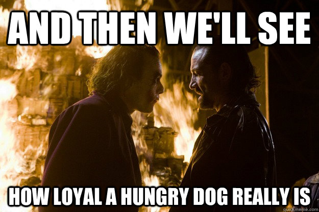 and then we'll see how loyal a hungry dog really is.
