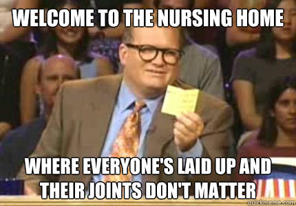 welcome to the nursing home where everyone's laid up and their joints don't matter  Whose Line