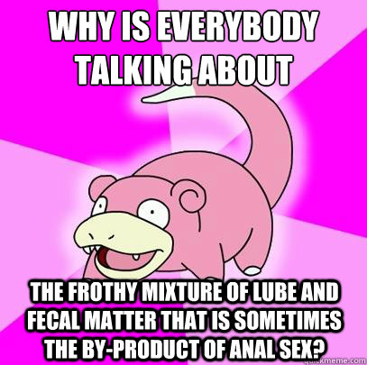 Why is everybody talking about the frothy mixture of lube and fecal matter that is sometimes the by-product of anal sex?  Slowpoke